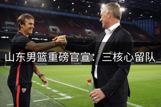 山东男篮重磅官宣：三核心留队 刘毅告别